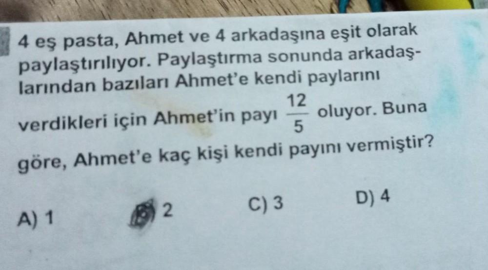 4 eş pasta, Ahmet ve 4 arkadaşına eşit olarak
paylaştırılıyor. Paylaştırma sonunda arkadaş-
larından bazıları Ahmet'e kendi paylarını
12
verdikleri için Ahmet'in payı
oluyor. Buna
5
göre, Ahmet'e kaç kişi kendi payını vermiştir?
A) 1
2
C) 3
D) 4