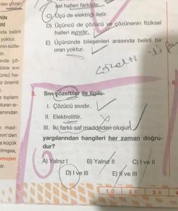 mlan gözel
RIN
RI
nda belirli
yoktur.
inin kütle-
tir.
erde çö-
likle sivi
nkü ha-
Or önemli
2.
e toplam
=turan si-
amindan
n mad-
nm'den
a küçük
Imışsa,
omojen
mir.
AS
sel halleri farklıdır...
Cl
D) Üçüncü de çözücü ve çözünenin fiziksel
halleri aynıdır.
E) Üçününde bileşenleri arasında belirli bir
oran yoktur.
Cohelti itd
Üçü de elektriği iletir.
Sıvı çözeltiler ile ilgili;
1. Çözücü Sıvıdır.
II. Elektrolittir.
III. İki farklı saf maddeden oluşur
yargılarından hangileri her zaman doğru-
dur?
A) Yalnız I
B) Yalnız II
D) I ve III
EXive
1. D
C) I ve II
I ve III
2. C
3. A