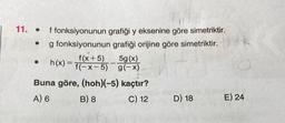 11.
●
grafiği y eksenine göre simetriktir.
grafiği orijine göre simetriktir.
●
f fonksiyonunun
g fonksiyonunun
f(x+5)
h(x) = f(-x-5)
5g (x)
g(-x)
Buna göre, (hoh)(-5) kaçtır?
A) 6
B) 8
C) 12
D) 18
E) 24