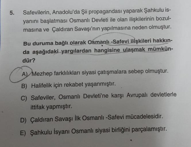 5.
Safevilerin, Anadolu'da Şii propagandası yaparak Şahkulu is-
yanını başlatması Osmanlı Devleti ile olan ilişkilerinin bozul-
masına ve Çaldıran Savaşı'nın yapılmasına neden olmuştur.
Bu duruma bağlı olarak Osmanlı-Safevi ilişkileri hakkın-
da aşağıdaki