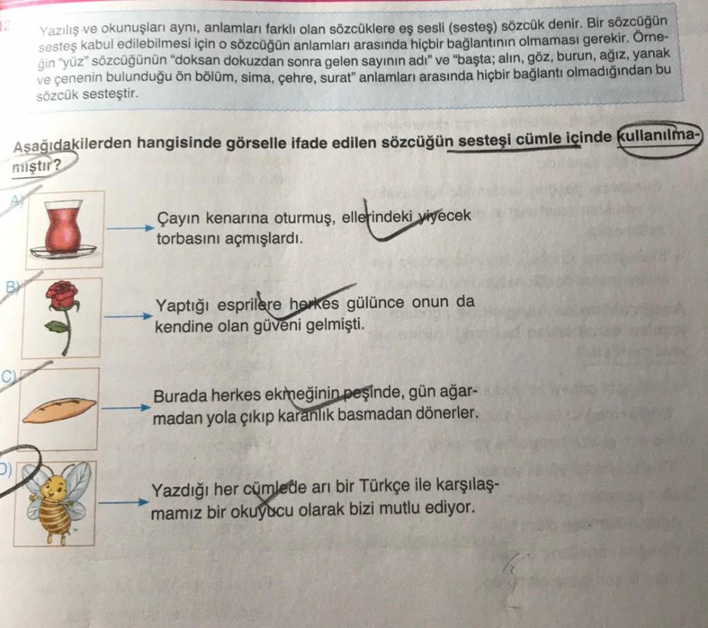 12.
Yazılış ve okunuşları aynı, anlamları farklı olan sözcüklere eş sesli (sesteş) sözcük denir. Bir sözcüğün
sesteş kabul edilebilmesi için o sözcüğün anlamları arasında hiçbir bağlantının olmaması gerekir. Örne-
ğin "yüz" sözcüğünün "doksan dokuzdan sonr