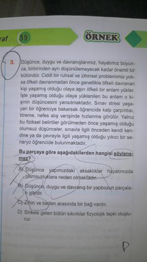 raf
39
ÖRNEK
3. Düşünce, duygu ve davranışlarımız, hayatımız boyun-
ca, birbirinden ayrı düşünülemeyecek kadar önemli bir
bütündür. Ciddi bir ruhsal ve zihinsel problemimiz yok-
sa öfkeli davranmadan önce genellikle öfkeli davranan
kişi yaşamış olduğu olay