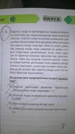 raf
39
ÖRNEK
3. Düşünce, duygu ve davranışlarımız, hayatımız boyun-
ca, birbirinden ayrı düşünülemeyecek kadar önemli bir
bütündür. Ciddi bir ruhsal ve zihinsel problemimiz yok-
sa öfkeli davranmadan önce genellikle öfkeli davranan
kişi yaşamış olduğu olaya aşırı öfkeli bir anlam yükler.
İşte yaşamış olduğu olaya yüklenilen bu anlam o ki-
şinin düşüncesini yansıtmaktadır. Sınav stresi yaşa-
yan bir öğrenciye bakarsak öğrencide kalp çarpıntısı,
titreme, nefes alış verişinde hızlanma görülür. Yalnız
bu fiziksel belirtiler görülmeden önce yaşamış olduğu
olumsuz düşünceler, sınavla ilgili önceden kendi ken-
dine ya da çevreyle ilgili yaşamış olduğu yıkıcı bir se-
naryo öğrencide bulunmaktadır.
Bu parçaya göre aşağıdakilerden hangisi söylene-
mez?lised ligli sivou
ADüşünce yapımızdaki aksaklıklar hayatımızda
olumsuzluklara neden olmaktadır.
B) Düşünce, duygu ve davranış bir yapbozun parçala-
№₁ gibidir.
C) Zihin ve beden arasında bir bağ vardır.
D) Stresle gelen bütün sıkıntılar fizyolojik tepki oluştu-
rur.
P