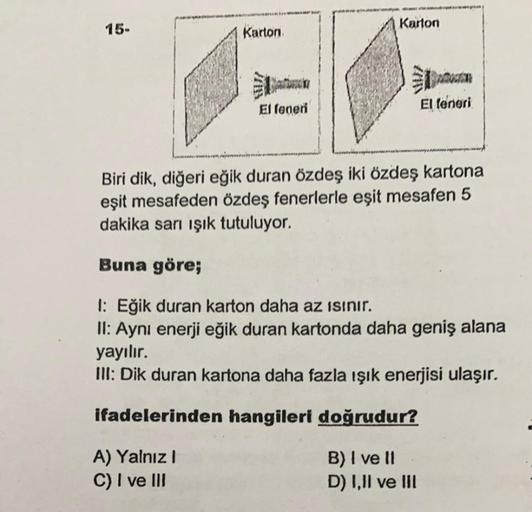 15-
Karton
A) Yalnız I
C) I ve III
El feneri
Karton
El feneri
Biri dik, diğeri eğik duran özdeş iki özdeş kartona
eşit mesafeden özdeş fenerlerle eşit mesafen 5
dakika sarı ışık tutuluyor.
Buna göre;
1: Eğik duran karton daha az ısınır.
II: Aynı enerji eği