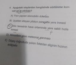 4. Aşağıdaki olaylardan hangisinde sürtünme kuv-
veti en az etkilidir?
A) Fren yapılan otomobilin durması
B) Uçaktan atlayan pilotun paraşütle yere inmesi
C) polu tanesinin hava ortamında yere sabit hızla
inmesi
p
D) Atmosfere giren meteorun yanması
E) Düşey doğrultuda yukarı fırlatılan silginin hızının
azalmási