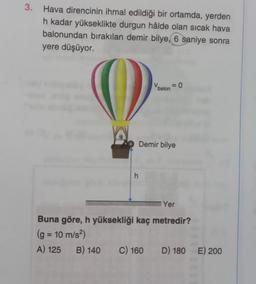 3. Hava direncinin ihmal edildiği bir ortamda, yerden
h kadar yükseklikte durgun hâlde olan sıcak hava
balonundan bırakılan demir bilye, 6 saniye sonra
yere düşüyor.
h
Vbalon = 0
Demir bilye
Yer
Buna göre, h yüksekliği kaç metredir?
(g = 10 m/s²)
A) 125 B) 140 C) 160 D) 180 E) 200