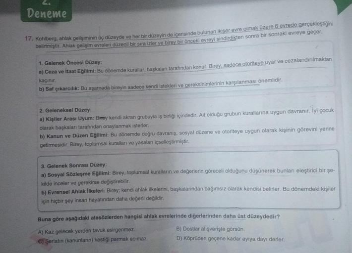 Deneme
17. Kohlberg, ahlak gelişiminin üç düzeyde ve her bir düzeyin de içerisinde bulunan ikişer evre olmak üzere 6 evrede gerçekleştiğini
belirtmiştir. Ahlak gelişim evreleri düzenli bir sıra izler ve birey bir önceki evreyi sindirdikten sonra bir sonrak