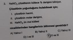 3. NaNO3 çözeltisinin kütlece % derişimi biliniyor.
Çözeltinin yoğunluğunu bulabilmek için;
1. çözeltinin hacmi,
II. çözeltinin molar derişimi,
III. NaNO3 ün mol kütlesi
niceliklerinden hangilerinin bilinmesi gereklidir?
A) Yalnız I
B) Yalnız II
D) I ve III
C) Yalnız III
E) Il ve III