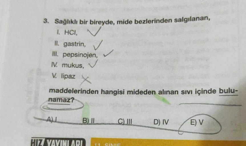 3. Sağlıklı bir bireyde, mide bezlerinden salgılanan,
I. HCI,
II. gastrin,
III. pepsinojen,
IV. mukus,
✓
V. lipaz
maddelerinden hangisi mideden alınan sıvı içinde bulu-
namaz?
ALL
B) II
HIZ YAYINI ARI
C) III
11. SINIE
D) IV
E) V