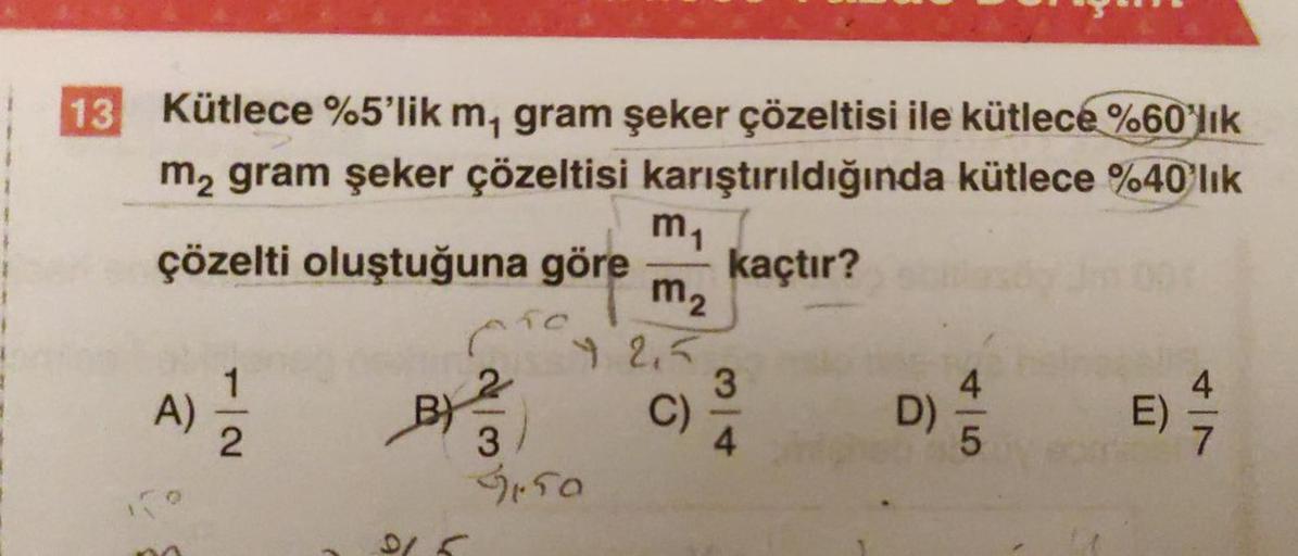 13
Kütlece %5'lik m, gram şeker çözeltisi ile kütlece %60'lık
m₂ gram şeker çözeltisi karıştırıldığında kütlece %40'lık
çözelti oluştuğuna göre kaçtır?
A)
N|2
C
B) 2
m₁
m₂
12,5
C)
3
31.50
3
4
D)
5
4
7