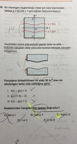 16. Bir marangoz oluşturacağı masa için kare biçimindeki
tahtayı y = f(x) ve y = g(x) eğrileri boyunca kesiyor.
AY
10
(3
8
Kesildikten sonra orta parçayı atarak üstte ve altta
bulunan parçaları oklar yönünde hareket ettirerek parçaları
birleştiriyor.
-5
1. f(x) = g(x) = 4
II. g(x) = f(x - 2)
III. f(x) - g(x) = 2
Dve Il
y = f(x) 2
Parçaların birleştirilmesi ile alanı 80 br2 olan bir
dikdörtgen tahta elde edildiğine göre,
V
➜X
-y = g(x) 2
B) Yalnız II
(0)7-001
fudgos hogab nimitimil
X
ifadelerinden hangileri her zaman doğrudur?
AYalnız I
((x)1-^)t ma
texte
E) ve III
C) Yalniz III
prosil semin
0.-*