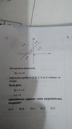 si
7.
A
E
D
B) B
0
B
• C
Dik koordinat düzleminde
2y = x + 4
doğrusunun grafiği ile A, B, C, D ve E noktaları ve-
rilmiştir.
Buna göre,
2y <x+4
x.y <0
eşitsizliklerini sağlayan nokta aşağıdakilerden
hangisidir?
A) A
C) C D) D E) E
9.