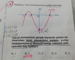 si
eis yayınları
5. Aşağıda y=f(x) fonksiyonunun
Ay
|f(-5)=0
A(-3)20
f(4) 20
-5
A) 1
60, 6)
f(x)=0 denkleminin gerçek sayılarda çözüm kü-
mesindeki farklı elemanların toplamı, y=f(x)
fonksiyonunun y eksenini kestiği noktanın ordi-
natından kaç fazladır?
B) 2
grafiği çizilmiştir.
y=f(x)
C) 3
X
D) 4
E) 5