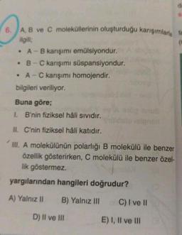 A, B ve C moleküllerinin oluşturduğu karışımlarla ta
(0
ilgili;
• A - B karışımı emülsiyondur.
• B-C karışımı süspansiyondur.
• A-C karışımı homojendir.
bilgileri veriliyor.
Buna göre;
I. B'nin fiziksel hâli sıvıdır.
II. C'nin fiziksel hâli katıdır.
III. A molekülünün polarlığı B molekülü ile benzer
özellik gösterirken, C molekülü ile benzer özel-
lik göstermez.
yargılarından hangileri doğrudur?
A) Yalnız II B) Yalnız III
D) II ve III
C) I ve II
E) I, II ve III