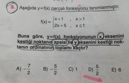 9. Aşağıda y=f(x) parçalı fonksiyonu tanımlanmıştır.
[x+1
X>1
2x+5, x≤1
A)
f(x)=
Buna göre, y=f(x) fonksiyonunun x eksenini
kestiği noktanın apsisi ile y eksenini kestiği nok-
tanın ordinatının toplamı kaçtır?
7
2
B)
"
52
C) 1
D)
52
E) 6