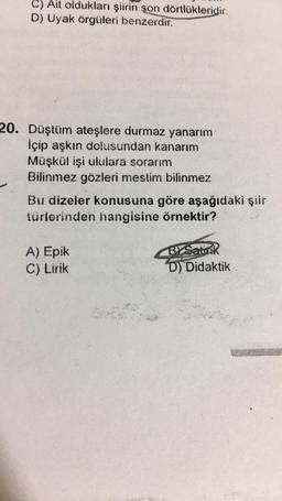 C) Ait oldukları şiirin son dörtlükleridir.
D) Uyak örgüleri benzerdir.
20. Düştüm ateşlere durmaz yanarım
İçip aşkın dolusundan kanarım
Müşkül işi ululara sorarım
Bilinmez gözleri mestim bilinmez
Bu dizeler konusuna göre aşağıdaki şiir
türlerinden hangisine örnektir?
A) Epik
C) Lirik
BY Samok
D) Didaktik