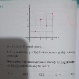 10.
4
3
A) 1
2
1
O
12
A = {1, 2, 3, 4) olmak üzere,
f. A→ A tanımlı, y = f(x) fonksiyonunun grafiği yukarıda
verilmiştir.
B) 2
3 4
Buna göre, f(x) fonksiyonunun alacağı en büyük değer
en küçük değerden kaç fazladır?
-X
C) 3
D) 4
E) 5