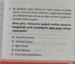 nabmunub ut hels06 mid
hut
kalite
2. Bir bölgede yağış miktarının fazla olması öncelikle
üretici canlı adı verilen bitkilerin çoğalmasına neden
olur. Bitkilerin fazla olması da diğer canlıların sayılarının
leartması anlamına gelir. ust bespovid
Buna göre, Türkiye'de aşağıda verilen alanların
910 hangisinde canlı çeşitliliğinin daha fazla olduğu
mest man
söylenebilir?
-oppab jisbams
1610320k gililtgepo
müt niniesmlused nin
A) Tuz Gölü çevresi
B) Menteşe Yöresi Bob haligned nobrinsloball
C) Iğdır Yöresi
D) Dicle Bölümü sinley (8
I sinley (A
E) Orta Kızılırmak Bölümü sv(0)
45