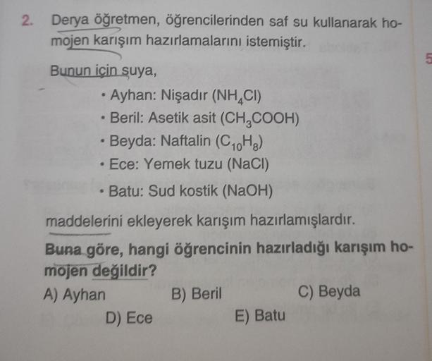 2.
Derya öğretmen, öğrencilerinden saf su kullanarak ho-
mojen karışım hazırlamalarını istemiştir.
Bunun için suya,
• Ayhan: Nişadır (NHCI)
• Beril: Asetik asit (CH₂COOH)
Beyda: Naftalin (C₁0H8)
Ece: Yemek tuzu (NaCl)
• Batu: Sud kostik (NaOH)
maddelerini