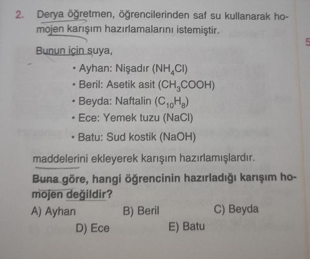 2.
Derya öğretmen, öğrencilerinden saf su kullanarak ho-
mojen karışım hazırlamalarını istemiştir.
Bunun için suya,
• Ayhan: Nişadır (NHCI)
• Beril: Asetik asit (CH₂COOH)
Beyda: Naftalin (C₁0H8)
Ece: Yemek tuzu (NaCl)
• Batu: Sud kostik (NaOH)
maddelerini 