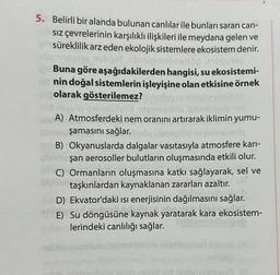 5. Belirli bir alanda bulunan canlılar ile bunları saran can-
Sız çevrelerinin karşılıklı ilişkileri ile meydana gelen ve
süreklilik arz eden ekolojik sistemlere ekosistem denir.
1515 noliqeY ib imalmelsöp
Buna göre aşağıdakilerden hangisi, su ekosistemi-
ud nin doğal sistemlerin işleyişine olan etkisine örnek
olarak gösterilemez? unund
162ulo o belülyox amlize
A) Atmosferdeki nem oranını artırarak iklimin yumu-
shristoşamasını sağlar. Insty ble löd ov gimnsindla
B) Okyanuslarda dalgalar vasıtasıyla atmosfere karı-
şan aerosoller bulutların oluşmasında etkili olur.
C) Ormanların oluşmasına katkı sağlayarak, sel ve
ten taşkınlardan kaynaklanan zararları azaltır.
D) Ekvator'daki ısı enerjisinin dağılmasını sağlar.
E) Su döngüsüne kaynak yaratarak kara ekosistem-
lerindeki canlılığı sağlar.
minis
13 (8