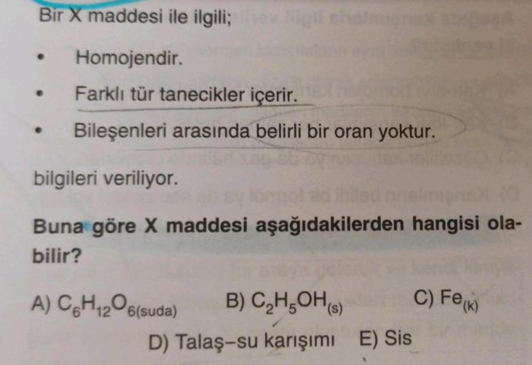 Bir X maddesi ile ilgili;
Homojendir.
Farklı tür tanecikler içerir.
Bileşenleri arasında belirli bir oran yoktur.
bilgileri veriliyor.
Buna göre X maddesi aşağıdakilerden hangisi ola-
bilir?
A) C6H₁2O6(suda) B) C₂H5OH(s)
D) Talaş-su karışımı E) Sis
C) Fe(K