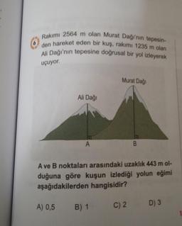 Rakımı 2564 m olan Murat Dağı'nın tepesin-
den hareket eden bir kuş, rakımı 1235 m olan
Ali Dağı'nın tepesine doğrusal bir yol izleyerek
uçuyor.
Ali Dağı
A
Murat Dağı
A) 0,5 B) 1
A ve B noktaları arasındaki uzaklık 443 m ol-
duğuna göre kuşun izlediği yolun eğimi
aşağıdakilerden hangisidir?
B
C) 2
D) 3