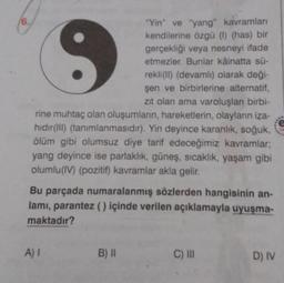 6.
"Yin" ve "yang" kavramları
kendilerine özgü (1) (has) bir
gerçekliği veya nesneyi ifade
etmezler. Bunlar kâinatta sü-
rekli(II) (devamlı) olarak deği-
şen ve birbirlerine alternatif,
zıt olan ama varoluşları birbi-
rine muhtaç olan oluşumların, hareketlerin, olayların iza-
hıdır(III) (tanımlanmasıdır). Yin deyince karanlık, soğuk,
ölüm gibi olumsuz diye tarif edeceğimiz kavramlar;
yang deyince ise parlaklık, güneş, sıcaklık, yaşam gibi
olumlu (IV) (pozitif) kavramlar akla gelir.
Bu parçada numaralanmış sözlerden hangisinin an-
lamı, parantez () içinde verilen açıklamayla uyuşma-
maktadır?
A) I
B) II
C) III
D) IV