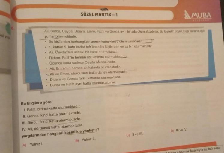 isi yeş
8.
.
Ali, Burcu, Ceyda, Didem, Emre, Fatih ve Gonca aynı binada oturmaktadırlar. Bu kişilerin oturdukları katlarla ilgili
şunlar bilinmektedir:
.
.
.
.
.
SÖZEL MANTIK-1
.
Bu kişilerden herhangi biri zemin katta kimse oturmamaktadır.
1. kattan 5. ka