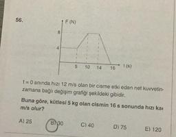 56.
8
4
A) 25
F (N)
5 10
B) 30
t = 0 anında hızı 12 m/s olan bir cisme etki eden net kuvvetin-
zamana bağlı değişim grafiği şekildeki gibidir.
14 16
Buna göre, kütlesi 5 kg olan cismin 16 s sonunda hızı ka
m/s olur?
t(s)
C) 40
D) 75
E) 120