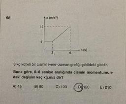 58.
12
4
a (m/s²)
2
1
I
C) 100
6
t (s)
3 kg kütleli bir cismin ivme-zaman grafiği şekildeki gibidir.
Buna göre, 0-6 saniye aralığında cismin momentumun-
daki değişim kaç kg.m/s dir?
A) 45
B) 90
D) 120
E) 210