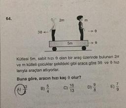 64.
304-
B) //
2m
5|4
5m
Kütlesi 5m, sabit hızı olan bir araç üzerinde bulunan 2m
ve m kütleli çocuklar şekildeki gibi araca göre 30 ve û hız.
larıyla araçtan atlıyorlar.
Buna göre, aracın hızı kaç
A) ³²
C)
olur?
m
16
13
0100
D) 9/9