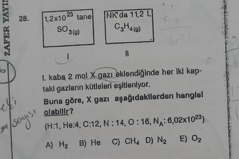 ZAFER YAYIN
28. 1,2x10 23 tane
SO 3 (9)
cki
M
m/sayısı
NK'da 11,2 L
C₂H4 (9)
11
610
I. kaba 2 mol X gazı eklendiğinde her iki kap-
taki gazların kütleleri eşitleniyor.
Buna göre, X gazı aşağıdakilerden hangisl
olabilir?
(H:1, He:4, C:12, N:14, 0:16, NA: 6,