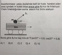 4.sürtünmesiz yatay düzlemde belli bir hızla hareket eden
arac içindeki m kütleli bilye araca göre 90 hızı ile fırlatılıyor.
Cisim fırlatıldığından sonra aracın hız 2m/s azalıyor.
4m
37
o
Buna göre 9o hız kaç m/s dir ? (sin37° = 0,6; cos37° = 0,8)
A) 1
B) 6
C) 2 D) 4
E) 10