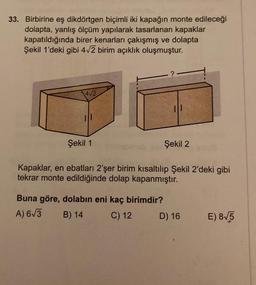 33. Birbirine eş dikdörtgen biçimli iki kapağın monte edileceği
dolapta, yanlış ölçüm yapılarak tasarlanan kapaklar
kapatıldığında birer kenarları çakışmış ve dolapta
Şekil 1'deki gibi 4√2 birim açıklık oluşmuştur.
4√2
Şekil 1
?
Buna göre, dolabın eni kaç birimdir?
A) 6√3
B) 14
C) 12
11
Şekil 2
Kapaklar, en ebatları 2'şer birim kısaltılıp Şekil 2'deki gibi
tekrar monte edildiğinde dolap kapanmıştır.
D) 16
E) 8√5