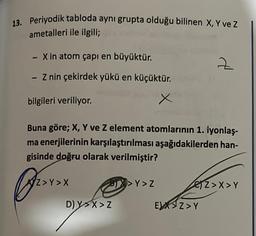 13. Periyodik tabloda aynı grupta olduğu bilinen X, Y ve Z
ametalleri ile ilgili;
- X in atom çapı en büyüktür.
Z nin çekirdek yükü en küçüktür.
-
bilgileri veriliyor.
Buna göre; X, Y ve Z element atomlarının 1. iyonlaş-
ma enerjilerinin karşılaştırılması aşağıdakilerden han-
gisinde doğru olarak verilmiştir?
Br
AZ>Y>X
BIX>Y>Z
D) YX>Z
d
EX Z>Y
Z>X>Y