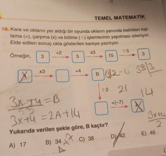 TEMEL MATEMATİK
19. Kare ve okların yer aldığı bir oyunda okların yanında belirtilen top-
lama (+), çarpma (x) ve bölme (+) işlemlerinin yapılması isteniyor.
Elde edilen sonuç okla gösterilen kareye yazılıyor.
+2
x3
Örneğin,
X
3
x3
5
+4
B) 34X
47
B
15
3x +