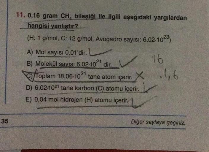 35
11. 0,16 gram CH, bileşiği ile ilgili aşağıdaki yargılardan
hangisi yanlıştır?
(H: 1 g/mol, C: 12 g/mol, Avogadro sayısı: 6,02-1023)
16
A) Mol sayısı 0,01'dir. L
B) Molekül sayısı 6,02-10²1 dir.
TOP
Toplam 18,06-1021 tane atom içerir. X 1,6
D) 6,02-1021