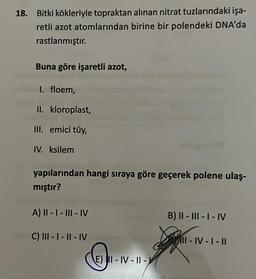 18. Bitki kökleriyle topraktan alınan nitrat tuzlarındaki işa-
retli azot atomlarından birine bir polendeki DNA'da
rastlanmıştır.
Buna göre işaretli azot,
I. floem,
II. kloroplast,
III. emici tüy,
IV. ksilem
yapılarından hangi sıraya göre geçerek polene ulaş-
mıştır?
A) II-I-III-IV
C) III-I-II-IV
E) II-IV-II-V
B) II - III - I - IV
II-IV-I-II