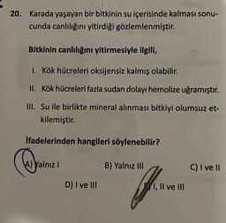 20. Karada yaşayan bir bitkinin su içerisinde kalması sonu-
cunda canlılığını yitirdiği gözlemlenmiştir.
Bitkinin canlılığını yitirmesiyle ilgili,
1. Kök hücreleri oksijensiz kalmış olabilir.
II. Kök hücreleri fazla sudan dolayı hemolize uğramıştır.
III. Su ile birlikte mineral alınması bitkiyi olumsuz et-
kilemiştir.
ifadelerinden hangileri söylenebilir?
@
A) Yalnız I
D) I ve III
B) Yalnız III
I, II ve III
C) I ve II