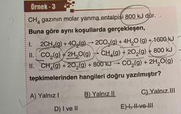 Örnek -3
CH4 gazının molar yanma entalpisi 800 kJ dur.
Buna göre aynı koşullarda gerçekleşen,
1.
2CH (g) +40₂(g) → 2CO₂(g) + 4H₂O(g) + 1600 kJ
II. CO₂(g) + 2H₂O(g) → CH₂(g) +20₂(g) + 800 kJ
II. CH (g) +20₂(g) + 800 kJ CO₂(g) + 2H₂O(g)
tepkimelerinden hangileri doğru yazılmıştır?
A) Yalnız I
D) I ve II
B) Yalnız II
C) Yalnız III
E) I, II ve !!!