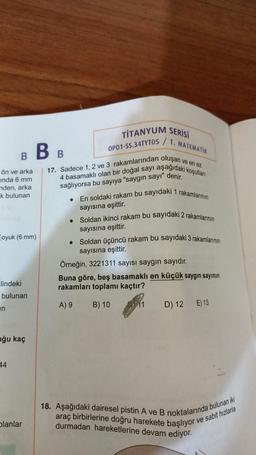 ön ve arka
ında 6 mm
nden, arka
k bulunan
B B B
oyuk (6 mm)
lindeki
bulunan
in
uğu kaç
44
planlar
●
●
TİTANYUM SERİSİ
ve en az
17. Sadece 1, 2 ve 3 rakamlarından oluşan
4 basamaklı olan bir doğal sayı aşağıdaki koşulları
sağlıyorsa bu sayıya "saygın sayı" denir.
●
OP01-SS.34TYT05/T.
MATEMATIK
En soldaki rakam bu sayıdaki 1 rakamlarının
sayısına eşittir.
Soldan ikinci rakam bu sayıdaki 2 rakamlarının
sayısına eşittir.
Soldan üçüncü rakam bu sayıdaki 3 rakamlarının
sayısına eşittir.
Örneğin, 3221311 sayısı saygın sayıdır.
Buna göre, beş basamaklı en küçük saygın sayının
rakamları toplamı kaçtır?
A) 9
B) 10
11
D) 12 E) 13
18. Aşağıdaki dairesel pistin A ve B noktalarında bulunan iki
araç birbirlerine doğru harekete başlıyor
durmadan hareketlerine devam ediyor.
ve sabit hızlarla