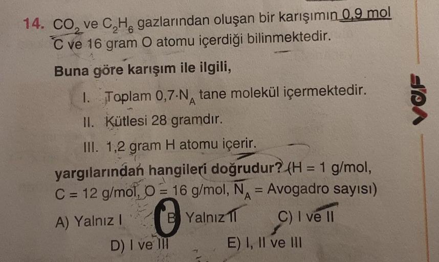 14. CO₂ ve C₂H gazlarından oluşan bir karışımın 0.9 mol
6
C ve 16 gram O atomu içerdiği bilinmektedir.
Buna göre karışım ile ilgili,
1. Toplam 0,7-N tane molekül içermektedir.
A
II. Kütlesi 28 gramdır.
III. 1,2 gram H atomu içerir.
yargılarından hangileri