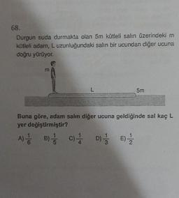 68.
Durgun suda durmakta olan 5m kütleli salın üzerindeki m
kütleli adam, L uzunluğundaki salın bir ucundan diğer ucuna
doğru yürüyor.
E
A) B) 3 C)
6
L
Buna göre, adam salın diğer ucuna geldiğinde sal kaç L
yer değiştirmiştir?
A
D)-
3
5m
2