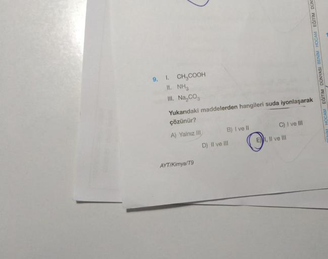 9. I. CH₂COOH
II. NH3
III. Na₂CO3
Yukarıdaki maddelerden hangileri suda iyonlaşarak
çözünür?
A) Yalnız III
AYT/Kimya/T9
B) I ve II
D) II ve III
C) I ve III
E) I, II ve III
O
EĞİTİM DÜNYASI BENİM HOCAM EĞİTİM DÜN
DENİM HOCAM