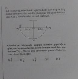 74.
0,8 m uzunluğundaki iplerin uçlarına bağlı olan 3 kg ve 2 kg
kütleli cam macunlan, şekilde görüldüğü gibi yatay konum-
daki K ve L noktalarından serbest bırakılıyor.
A) 2/
3 kg
25
K
B)
0,8 m
Cisimler M noktasında çarpışıp birbirine yapıştığına
göre, çarpışmadan hemen sonra sistemin ortak hızı kaç
m/s olur? (g = 10 m/s olup esnemeyen iplerin kütleleri ve
hava direnci önemsizdir.)
Cij
M
0,8 m
L
92 kg
D) 2
E) 4