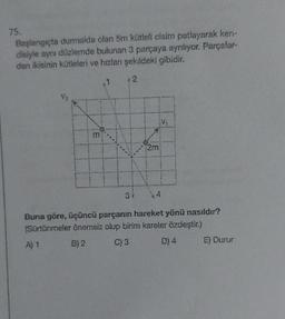 75.
Başlangıçta durmakta olan 5m kütleli cisim patlayarak ken-
disiyle aynı düzlemde bulunan 3 parçaya ayrılıyor. Parçalar-
dan ikisinin kütleleri ve hızlanı şekildeki gibidir.
m
42
3 +
2m
4
Buna göre, üçüncü parçanın hareket yönü nasıldır?
(Sürtünmeler önemsiz olup birim kareler özdeştir.)
A) 1
B) 2
C) 3
D) 4
E) Durur