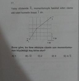 77.
Yatay düzlemde P, momentumuyla hareket eden cisme
etki eden kuvvetin itmesi dır.
10.
P
ZI
1 br
1 br
Buna göre, bu itme etkisiyle cismin son momentumu-
nun büyüklüğü kaç birim olur?
A) 1
B)√2
C) 2
D) 3
E) 2√3