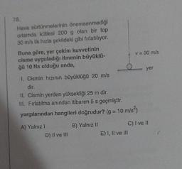 78.
Hava sürtünmelerinin önemsenmediği
ortamda kütlesi 200 g olan bir top
30 m/s lik hızla şekildeki gibi fırlatılıyor.
Buna göre, yer çekim kuvvetinin
cisme uyguladığı itmenin büyüklü-
ğü 10 Ns olduğu anda,
1. Cismin hızının büyüklüğü 20 m/s
dir.
II. Cismin yerden yüksekliği 25 m dir.
III. Fırlatılma anından itibaren 5 s geçmiştir.
yargılarından hangileri doğrudur? (g = 10 m/s²)
A) Yalnız I
D) II ve III
B) Yalnız II
v = 30 m/s
E) I, II ve III
yer
C) I ve II