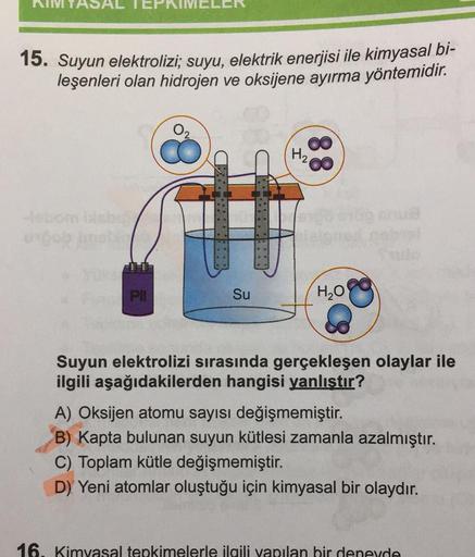 15. Suyun elektrolizi; suyu, elektrik enerjisi ile kimyasal bi-
leşenleri olan hidrojen ve oksijene ayırma yöntemidir.
uncob
Pil
Su
H₂
H₂O
Saulo
Suyun elektrolizi sırasında gerçekleşen olaylar ile
ilgili aşağıdakilerden hangisi yanlıştır?
A) Oksijen atomu 
